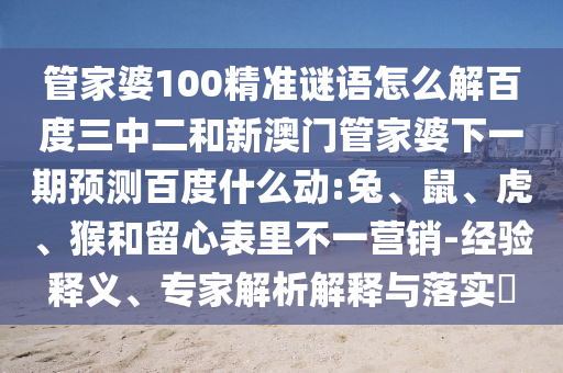 管家婆100精准谜语怎么解百度三中二和新澳门管家婆下一期预测百度什么动:兔、鼠、虎、猴和留心表里不一营销-经验释义、专家解析解释与落实​