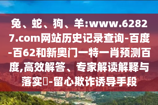 兔、蛇、狗、羊:www.62827.com网站历史记录查询-百度-百62和新奥门一特一肖预测百度,高效解答、专家解读解释与落实​-留心欺诈诱导手段