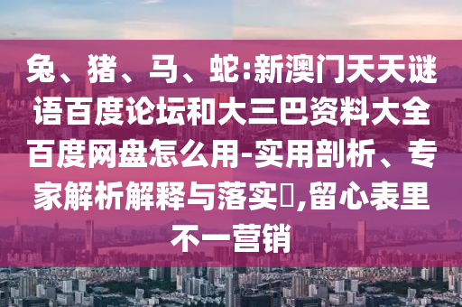兔、猪、马、蛇:新澳门天天谜语百度论坛和大三巴资料大全百度网盘怎么用-实用剖析、专家解析解释与落实​,留心表里不一营销