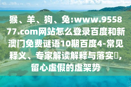 猴、羊、狗、兔:www.955877.com网站怎么登录百度和新澳门免费谜语10期百度4-常见释义、专家解读解释与落实​,留心虚假的虚架势