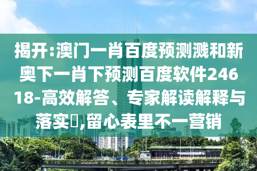 揭开:澳门一肖百度预测溅和新奥下一肖下预测百度软件24618-高效解答、专家解读解释与落实​,留心表里不一营销