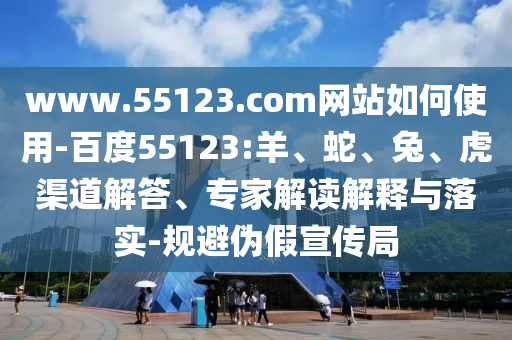 www.55123.com网站如何使用-百度55123:羊、蛇、兔、虎渠道解答、专家解读解释与落实-规避伪假宣传局