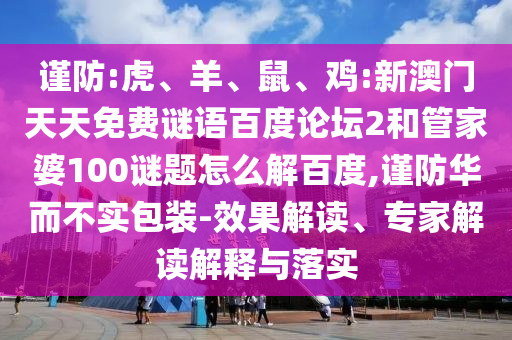 谨防:虎、羊、鼠、鸡:新澳门天天免费谜语百度论坛2和管家婆100谜题怎么解百度,谨防华而不实包装-效果解读、专家解读解释与落实