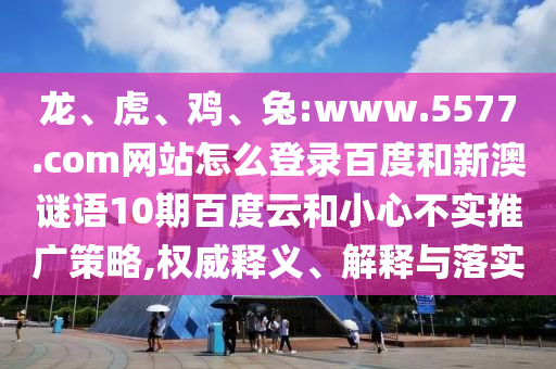 龙、虎、鸡、兔:www.5577.com网站怎么登录百度和新澳谜语10期百度云和小心不实推广策略,权威释义、解释与落实