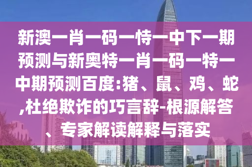 新澳一肖一码一恃一中下一期预测与新奥特一肖一码一特一中期预测百度:猪、鼠、鸡、蛇,杜绝欺诈的巧言辞-根源解答、专家解读解释与落实