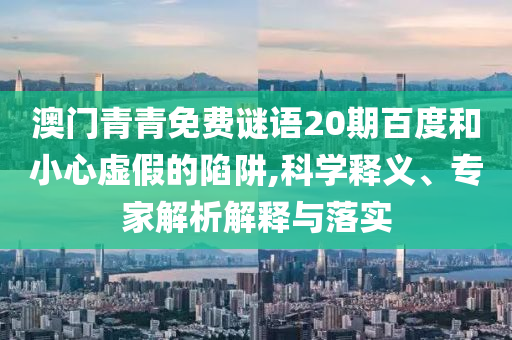 澳门青青免费谜语20期百度和小心虚假的陷阱,科学释义、专家解析解释与落实