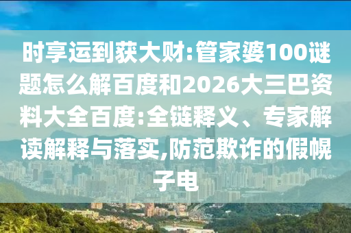 时享运到获大财:管家婆100谜题怎么解百度和2026大三巴资料大全百度:全链释义、专家解读解释与落实,防范欺诈的假幌子电