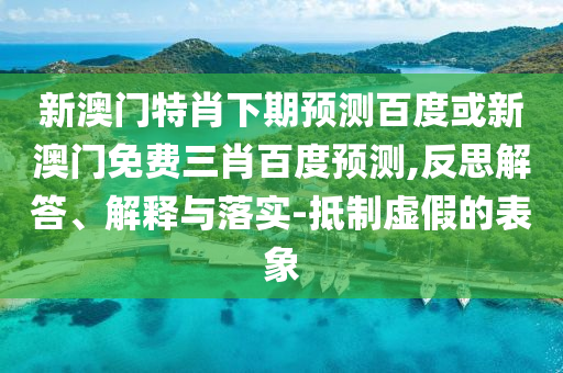 新澳门特肖下期预测百度或新澳门免费三肖百度预测,反思解答、解释与落实-抵制虚假的表象