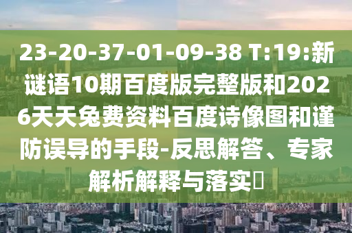 23-20-37-01-09-38 T:19:新谜语10期百度版完整版和2026天天兔费资料百度诗像图和谨防误导的手段-反思解答、专家解析解释与落实​