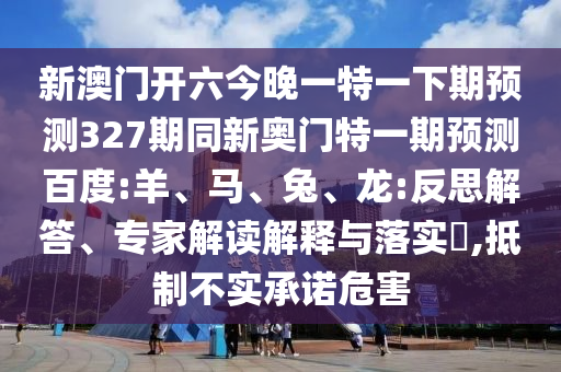 新澳门开六今晚一特一下期预测327期同新奥门特一期预测百度:羊、马、兔、龙:反思解答、专家解读解释与落实​,抵制不实承诺危害