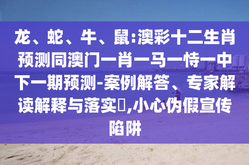 龙、蛇、牛、鼠:澳彩十二生肖预测同澳门一肖一马一恃一中下一期预测-案例解答、专家解读解释与落实​,小心伪假宣传陷阱