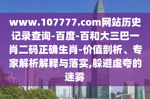 www.107777.com网站历史记录查询-百度-百和大三巴一肖二码正确生肖-价值剖析、专家解析解释与落实,躲避虚夸的迷雾