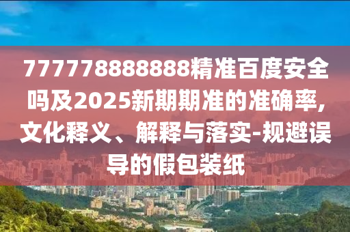 777778888888精准百度安全吗及2025新期期准的准确率,文化释义、解释与落实-规避误导的假包装纸