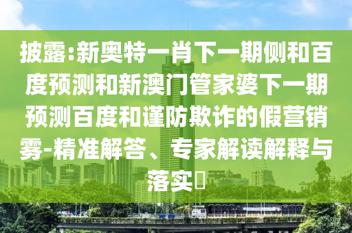 披露:新奥特一肖下一期侧和百度预测和新澳门管家婆下一期预测百度和谨防欺诈的假营销雾-精准解答、专家解读解释与落实​