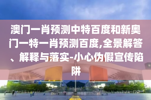 澳门一肖预测中特百度和新奥门一特一肖预测百度,全景解答、解释与落实-小心伪假宣传陷阱