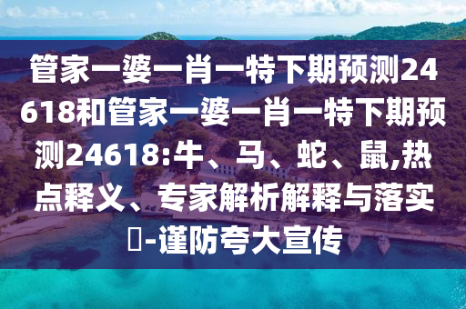 管家一婆一肖一特下期预测24618和管家一婆一肖一特下期预测24618:牛、马、蛇、鼠,热点释义、专家解析解释与落实​-谨防夸大宣传