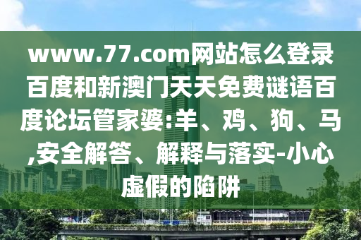 www.77.com网站怎么登录百度和新澳门天天免费谜语百度论坛管家婆:羊、鸡、狗、马,安全解答、解释与落实-小心虚假的陷阱