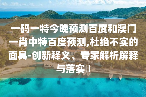 一码一特今晚预测百度和澳门一肖中特百度预测,杜绝不实的面具-创新释义、专家解析解释与落实​