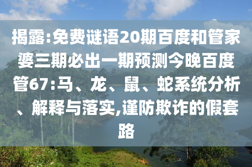 揭露:免费谜语20期百度和管家婆三期必出一期预测今晚百度管67:马、龙、鼠、蛇系统分析、解释与落实,谨防欺诈的假套路