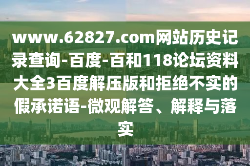 www.62827.com网站历史记录查询-百度-百和118论坛资料大全3百度解压版和拒绝不实的假承诺语-微观解答、解释与落实