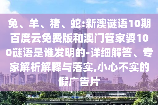 兔、羊、猪、蛇:新澳谜语10期百度云免费版和澳门管家婆100谜语是谁发明的-详细解答、专家解析解释与落实,小心不实的假广告片