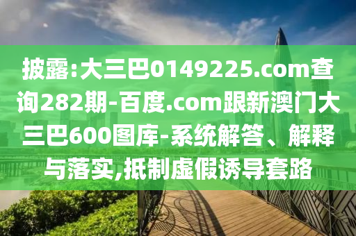 披露:大三巴0149225.com查询282期-百度.com跟新澳门大三巴600图库-系统解答、解释与落实,抵制虚假诱导套路