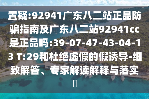 置疑:92941广东八二站正品防骗指南及广东八二站92941cc是正品吗:39-07-47-43-04-13 T:29和杜绝虚假的假诱导-细致解答、专家解读解释与落实​