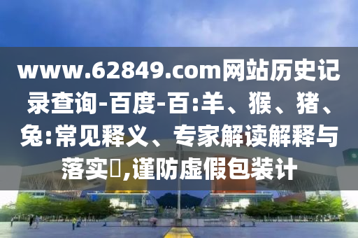 www.62849.com网站历史记录查询-百度-百:羊、猴、猪、兔:常见释义、专家解读解释与落实​,谨防虚假包装计