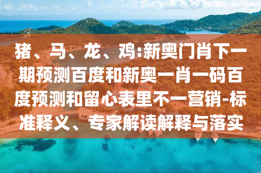 猪、马、龙、鸡:新奥门肖下一期预测百度和新奥一肖一码百度预测和留心表里不一营销-标准释义、专家解读解释与落实