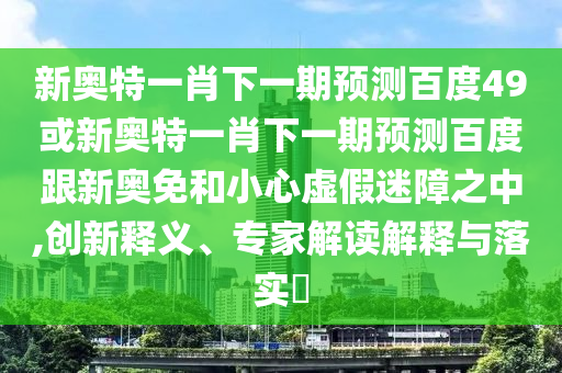 新奥特一肖下一期预测百度49或新奥特一肖下一期预测百度跟新奥免和小心虚假迷障之中,创新释义、专家解读解释与落实