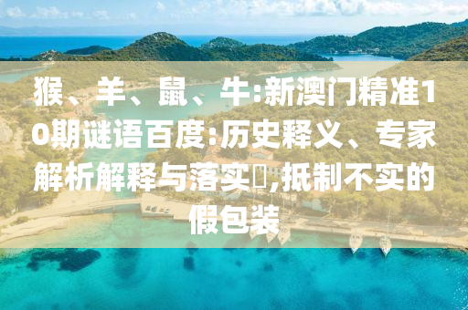 猴、羊、鼠、牛:新澳门精准10期谜语百度:历史释义、专家解析解释与落实​,抵制不实的假包装