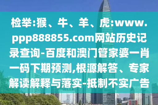 检举:猴、牛、羊、虎:www.ppp888855.com网站历史记录查询-百度和澳门管家婆一肖一码下期预测,根源解答、专家解读解释与落实-抵制不实广告
