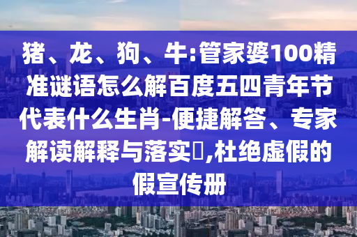 猪、龙、狗、牛:管家婆100精准谜语怎么解百度五四青年节代表什么生肖-便捷解答、专家解读解释与落实​,杜绝虚假的假宣传册