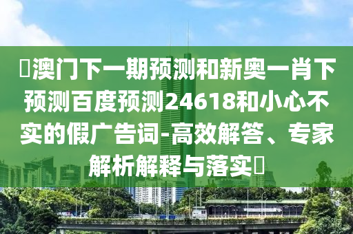 釿澳门下一期预测和新奥一肖下预测百度预测24618和小心不实的假广告词-高效解答、专家解析解释与落实​