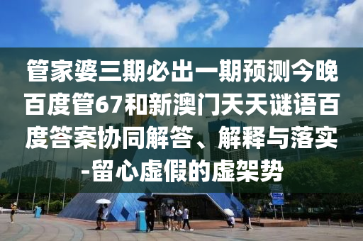 管家婆三期必出一期预测今晚百度管67和新澳门天天谜语百度答案协同解答、解释与落实-留心虚假的虚架势
