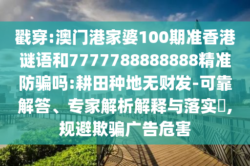戳穿:澳门港家婆100期准香港谜语和7777788888888精准防骗吗:耕田种地无财发-可靠解答、专家解析解释与落实,规避欺骗广告危害
