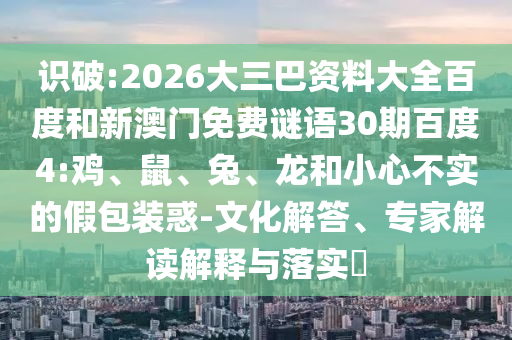 识破:2026大三巴资料大全百度和新澳门免费谜语30期百度4:鸡、鼠、兔、龙和小心不实的假包装惑-文化解答、专家解读解释与落实​