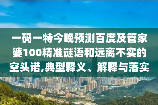 一码一特今晚预测百度及管家婆100精准谜语和远离不实的空头诺,典型释义、解释与落实