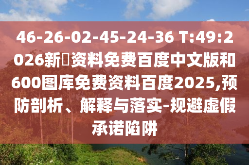 46-26-02-45-24-36 T:49:2026新奧资料免费百度中文版和600图库免费资料百度2025,预防剖析、解释与落实-规避虚假承诺陷阱