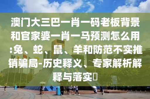 澳门大三巴一肖一码老板背景和官家婆一肖一马预测怎么用:兔、蛇、鼠、羊和防范不实推销骗局-历史释义、专家解析解释与落实​