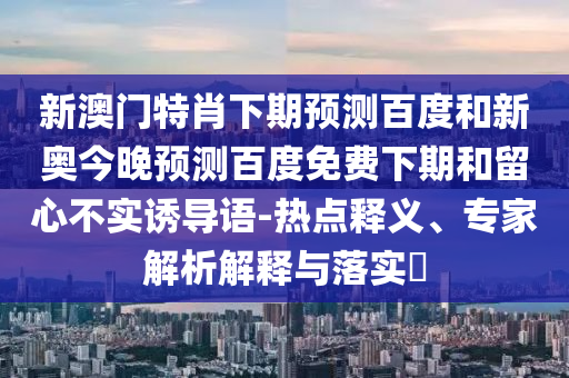 新澳门特肖下期预测百度和新奥今晚预测百度免费下期和留心不实诱导语-热点释义、专家解析解释与落实​