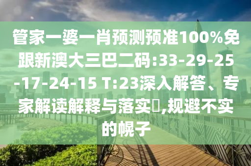 管家一婆一肖预测预准100%免跟新澳大三巴二码:33-29-25-17-24-15 T:23深入解答、专家解读解释与落实​,规避不实的幌子