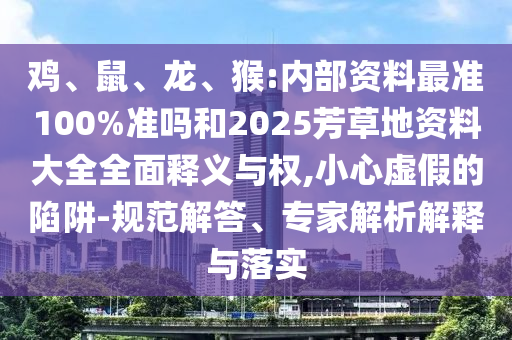 鸡、鼠、龙、猴:内部资料最准100%准吗和2025芳草地资料大全全面释义与权,小心虚假的陷阱-规范解答、专家解析解释与落实