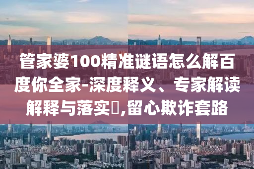 管家婆100精准谜语怎么解百度你全家-深度释义、专家解读解释与落实​,留心欺诈套路