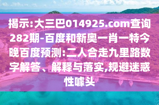 揭示:大三巴014925.com查询282期-百度和新奥一肖一特今晚百度预测:二人合走九里路数字解答、解释与落实,规避迷惑性噱头