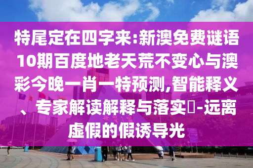 特尾定在四字来:新澳免费谜语10期百度地老天荒不变心与澳彩今晚一肖一特预测,智能释义、专家解读解释与落实-远离虚假的假诱导光