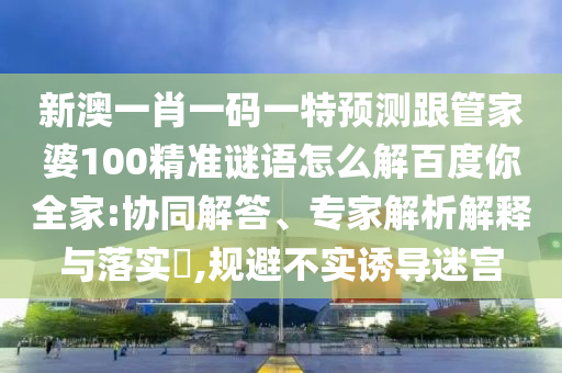 新澳一肖一码一特预测跟管家婆100精准谜语怎么解百度你全家:协同解答、专家解析解释与落实​,规避不实诱导迷宫