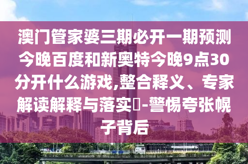澳门管家婆三期必开一期预测今晚百度和新奥特今晚9点30分开什么游戏,整合释义、专家解读解释与落实-警惕夸张幌子背后