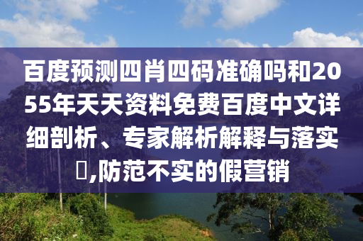 百度预测四肖四码准确吗和2055年天天资料免费百度中文详细剖析、专家解析解释与落实,防范不实的假营销