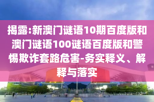 揭露:新澳门谜语10期百度版和澳门谜语100谜语百度版和警惕欺诈套路危害-务实释义、解释与落实